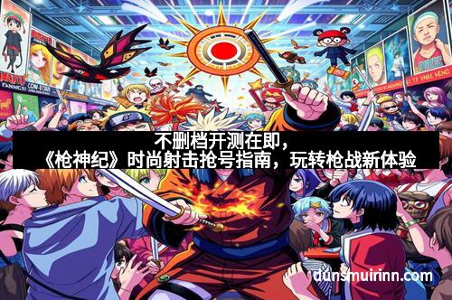 不删档开测在即，《枪神纪》时尚射击抢号指南，玩转枪战新体验